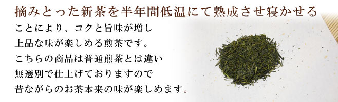 摘みとった新茶を半年間、低温にて熟成させ寝かせることにより、コクと旨味が増し上品な味が楽しめる煎茶です。こちらの商品は普通煎茶とは違い無選別で仕上げておりますので昔ながらのお茶本来の味が楽しめます。